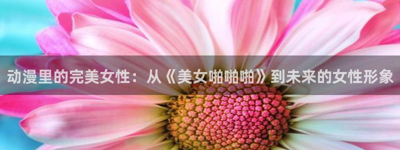 colomanage漫画官网：动漫里的完美女性：从《美女啪啪啪》到未来的女性形象