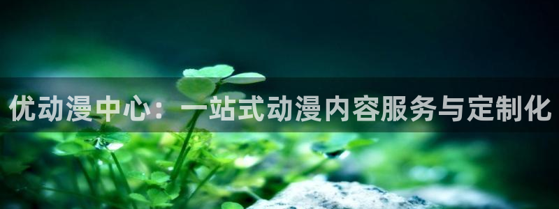 age动漫官网樱花动漫：优动漫中心：一站式动漫内容服务与定制化