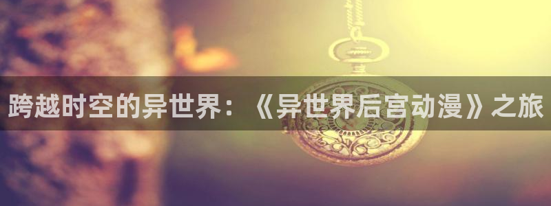 colomanage漫画官网：跨越时空的异世界：《异世界后宫动漫》之旅